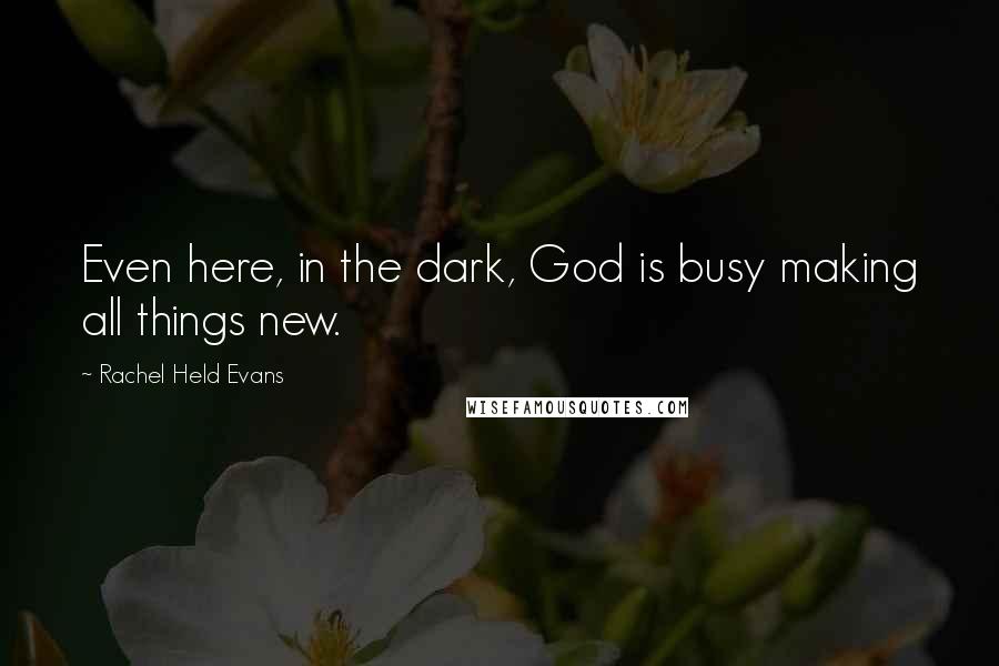 Rachel Held Evans Quotes: Even here, in the dark, God is busy making all things new.