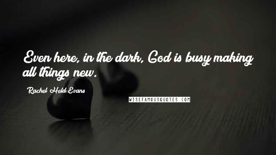 Rachel Held Evans Quotes: Even here, in the dark, God is busy making all things new.