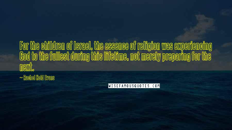 Rachel Held Evans Quotes: For the children of Israel, the essence of religion was experiencing God to the fullest during this lifetime, not merely preparing for the next.