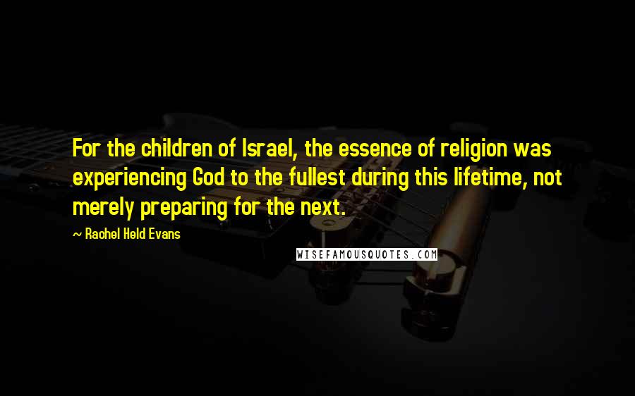 Rachel Held Evans Quotes: For the children of Israel, the essence of religion was experiencing God to the fullest during this lifetime, not merely preparing for the next.
