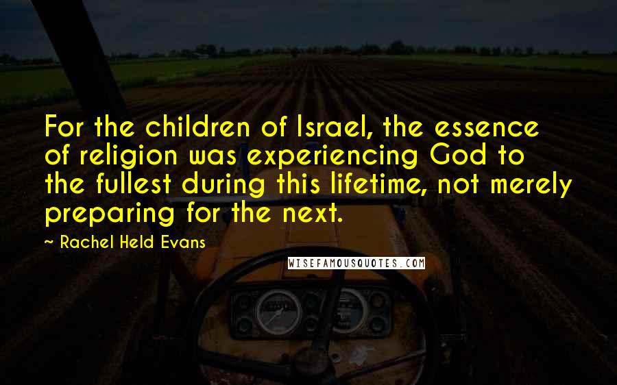 Rachel Held Evans Quotes: For the children of Israel, the essence of religion was experiencing God to the fullest during this lifetime, not merely preparing for the next.