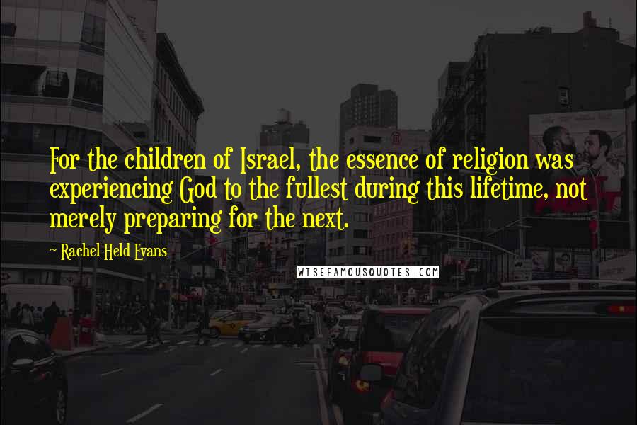 Rachel Held Evans Quotes: For the children of Israel, the essence of religion was experiencing God to the fullest during this lifetime, not merely preparing for the next.