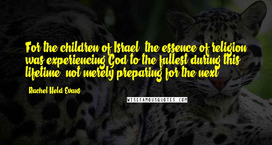 Rachel Held Evans Quotes: For the children of Israel, the essence of religion was experiencing God to the fullest during this lifetime, not merely preparing for the next.