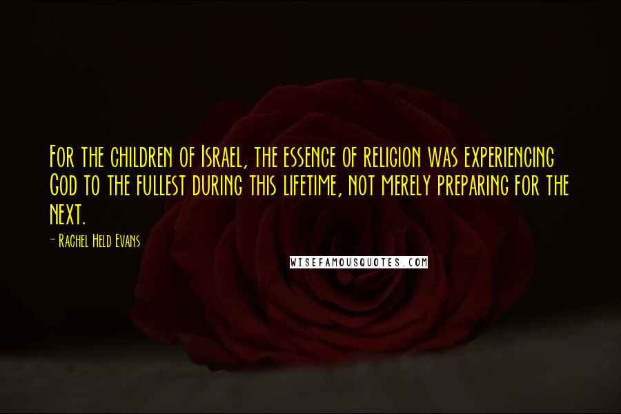 Rachel Held Evans Quotes: For the children of Israel, the essence of religion was experiencing God to the fullest during this lifetime, not merely preparing for the next.