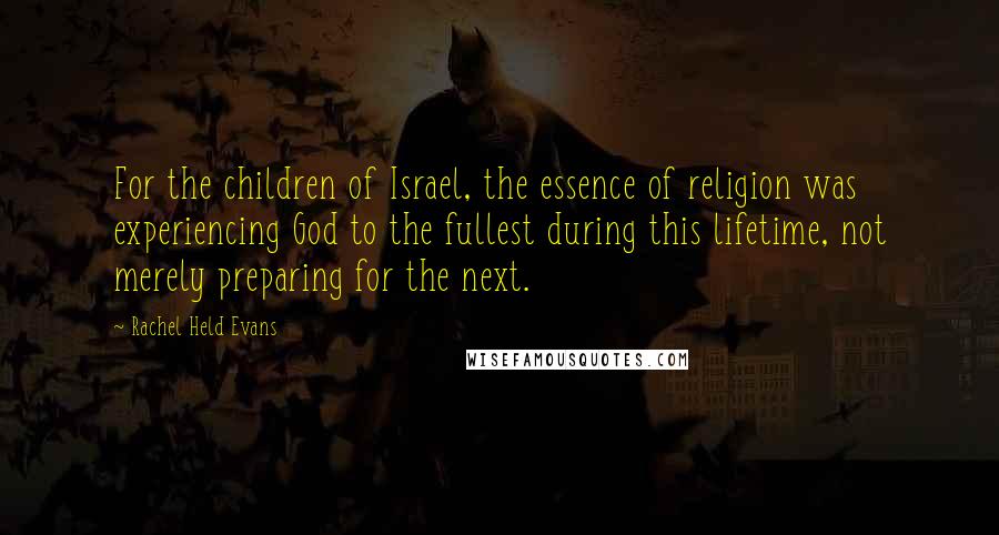 Rachel Held Evans Quotes: For the children of Israel, the essence of religion was experiencing God to the fullest during this lifetime, not merely preparing for the next.