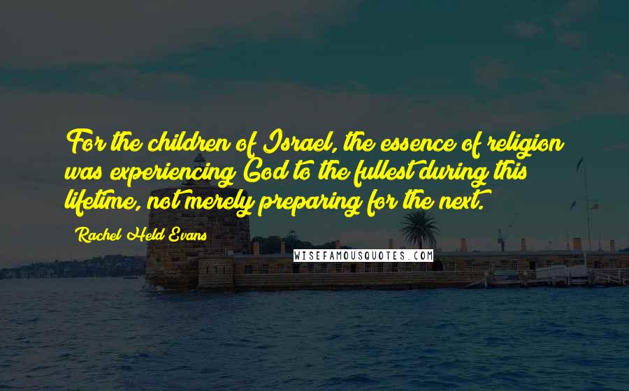 Rachel Held Evans Quotes: For the children of Israel, the essence of religion was experiencing God to the fullest during this lifetime, not merely preparing for the next.
