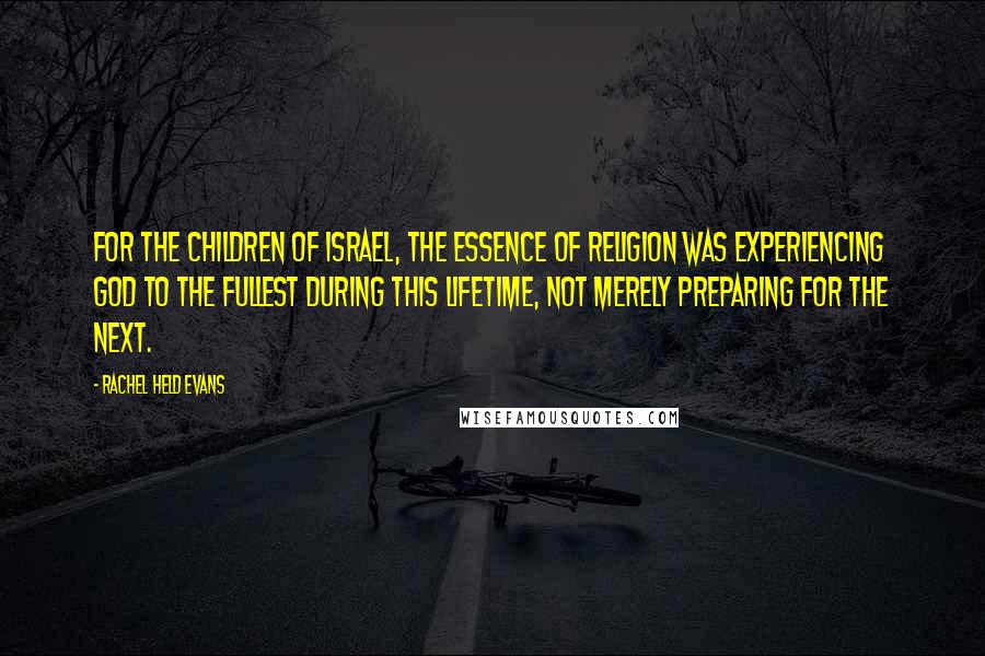Rachel Held Evans Quotes: For the children of Israel, the essence of religion was experiencing God to the fullest during this lifetime, not merely preparing for the next.