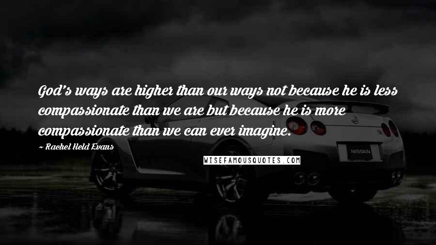 Rachel Held Evans Quotes: God's ways are higher than our ways not because he is less compassionate than we are but because he is more compassionate than we can ever imagine.