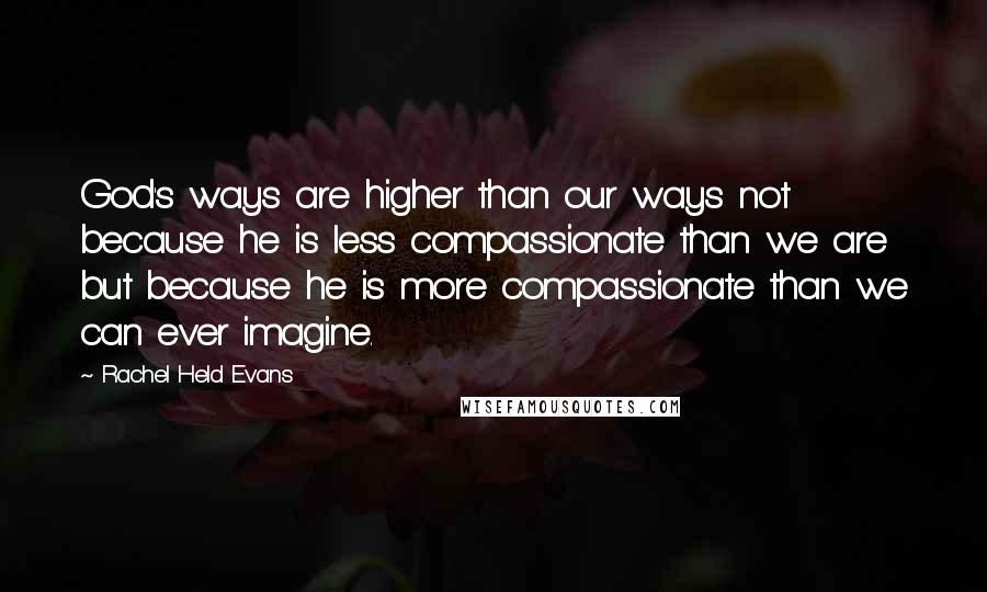 Rachel Held Evans Quotes: God's ways are higher than our ways not because he is less compassionate than we are but because he is more compassionate than we can ever imagine.