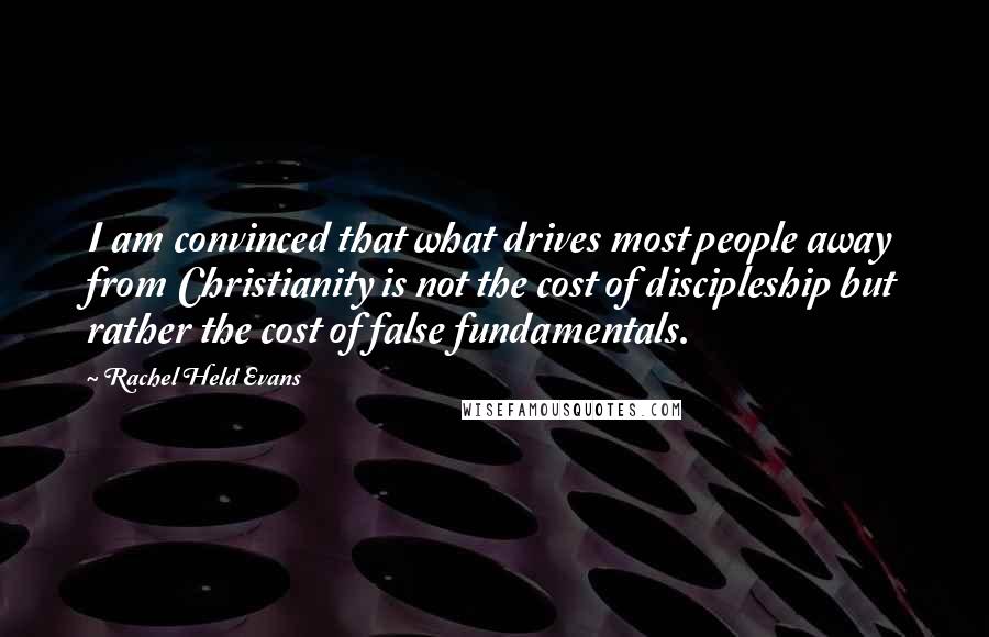 Rachel Held Evans Quotes: I am convinced that what drives most people away from Christianity is not the cost of discipleship but rather the cost of false fundamentals.