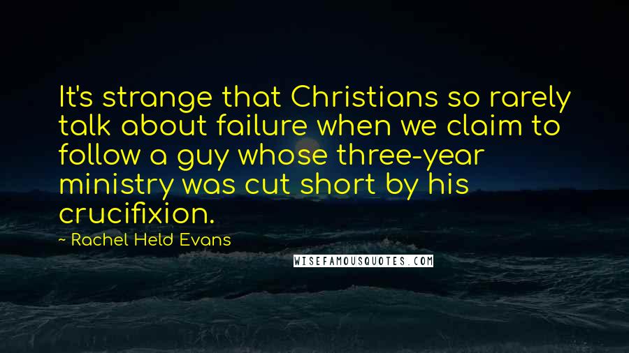 Rachel Held Evans Quotes: It's strange that Christians so rarely talk about failure when we claim to follow a guy whose three-year ministry was cut short by his crucifixion.