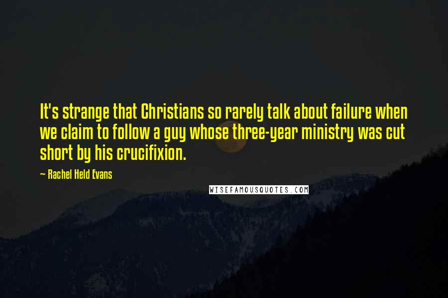 Rachel Held Evans Quotes: It's strange that Christians so rarely talk about failure when we claim to follow a guy whose three-year ministry was cut short by his crucifixion.