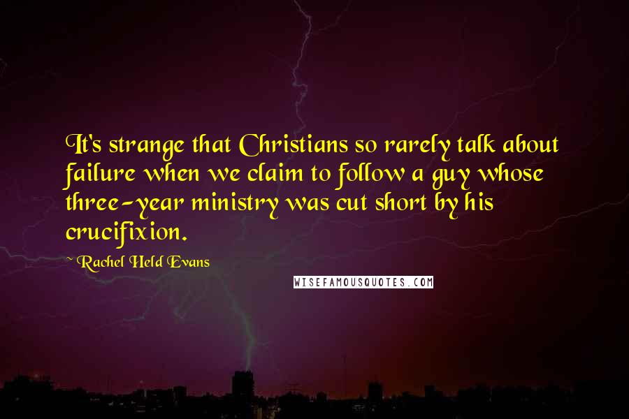 Rachel Held Evans Quotes: It's strange that Christians so rarely talk about failure when we claim to follow a guy whose three-year ministry was cut short by his crucifixion.