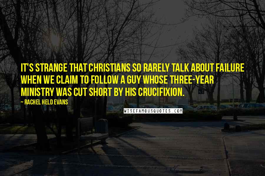 Rachel Held Evans Quotes: It's strange that Christians so rarely talk about failure when we claim to follow a guy whose three-year ministry was cut short by his crucifixion.
