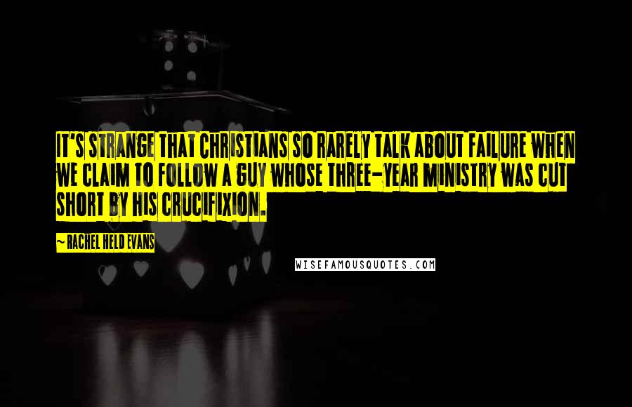 Rachel Held Evans Quotes: It's strange that Christians so rarely talk about failure when we claim to follow a guy whose three-year ministry was cut short by his crucifixion.