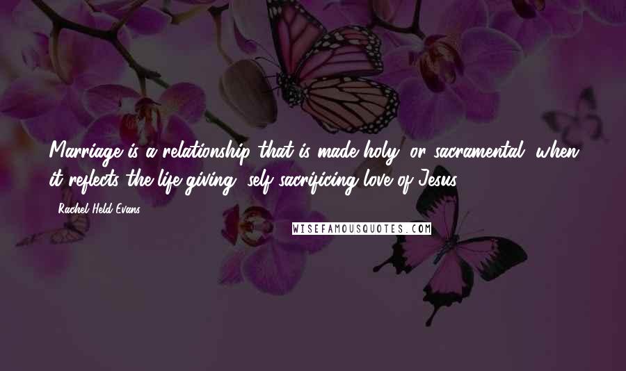 Rachel Held Evans Quotes: Marriage is a relationship that is made holy, or sacramental, when it reflects the life-giving, self-sacrificing love of Jesus.