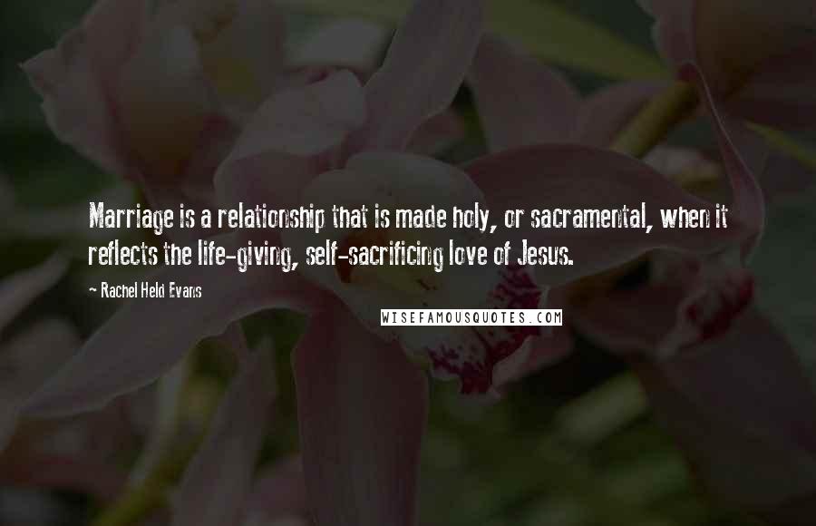 Rachel Held Evans Quotes: Marriage is a relationship that is made holy, or sacramental, when it reflects the life-giving, self-sacrificing love of Jesus.