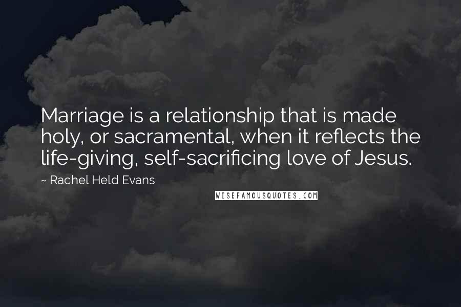 Rachel Held Evans Quotes: Marriage is a relationship that is made holy, or sacramental, when it reflects the life-giving, self-sacrificing love of Jesus.