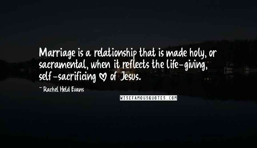 Rachel Held Evans Quotes: Marriage is a relationship that is made holy, or sacramental, when it reflects the life-giving, self-sacrificing love of Jesus.