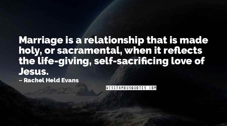 Rachel Held Evans Quotes: Marriage is a relationship that is made holy, or sacramental, when it reflects the life-giving, self-sacrificing love of Jesus.