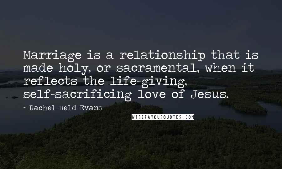 Rachel Held Evans Quotes: Marriage is a relationship that is made holy, or sacramental, when it reflects the life-giving, self-sacrificing love of Jesus.