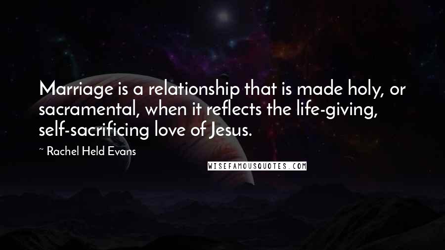 Rachel Held Evans Quotes: Marriage is a relationship that is made holy, or sacramental, when it reflects the life-giving, self-sacrificing love of Jesus.