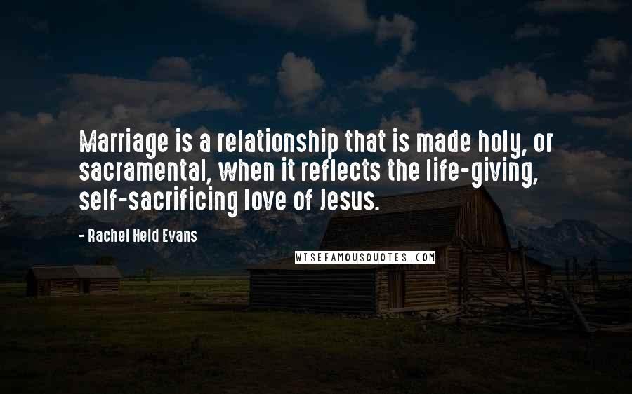 Rachel Held Evans Quotes: Marriage is a relationship that is made holy, or sacramental, when it reflects the life-giving, self-sacrificing love of Jesus.