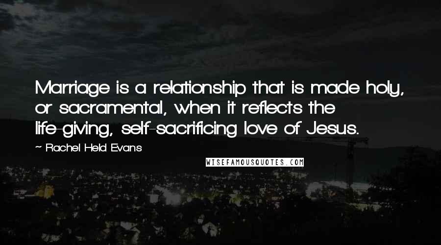 Rachel Held Evans Quotes: Marriage is a relationship that is made holy, or sacramental, when it reflects the life-giving, self-sacrificing love of Jesus.