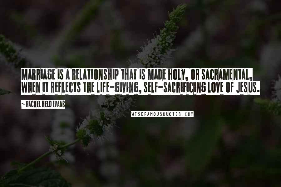 Rachel Held Evans Quotes: Marriage is a relationship that is made holy, or sacramental, when it reflects the life-giving, self-sacrificing love of Jesus.