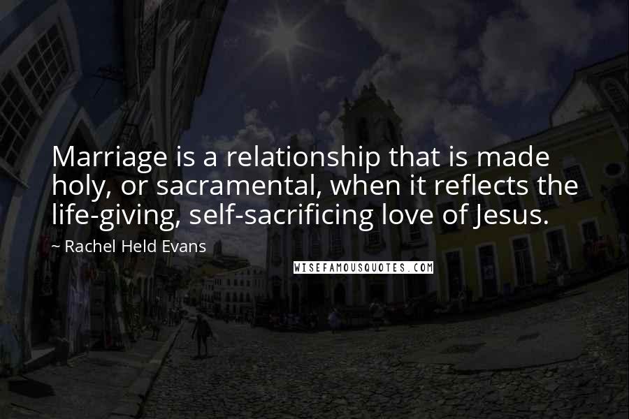 Rachel Held Evans Quotes: Marriage is a relationship that is made holy, or sacramental, when it reflects the life-giving, self-sacrificing love of Jesus.