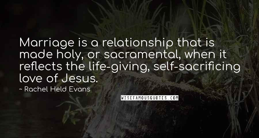 Rachel Held Evans Quotes: Marriage is a relationship that is made holy, or sacramental, when it reflects the life-giving, self-sacrificing love of Jesus.