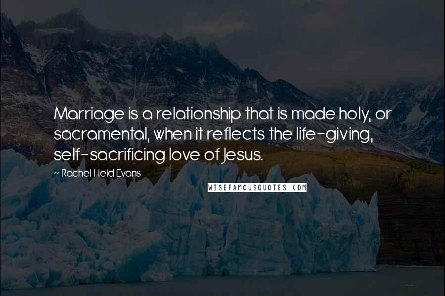 Rachel Held Evans Quotes: Marriage is a relationship that is made holy, or sacramental, when it reflects the life-giving, self-sacrificing love of Jesus.