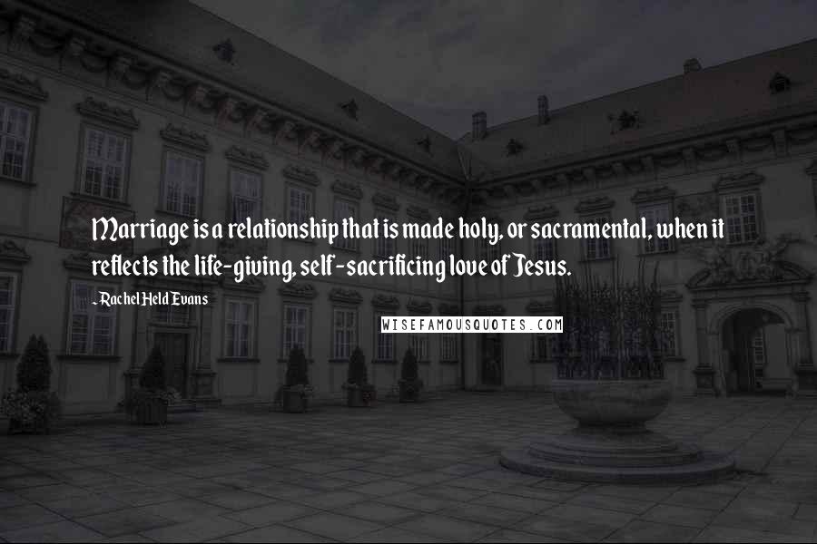 Rachel Held Evans Quotes: Marriage is a relationship that is made holy, or sacramental, when it reflects the life-giving, self-sacrificing love of Jesus.