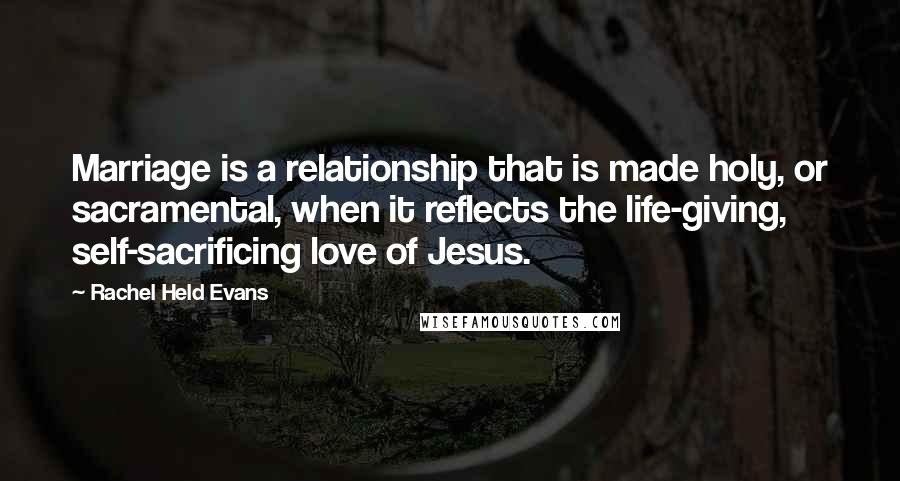 Rachel Held Evans Quotes: Marriage is a relationship that is made holy, or sacramental, when it reflects the life-giving, self-sacrificing love of Jesus.