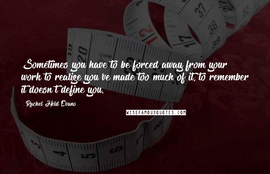 Rachel Held Evans Quotes: Sometimes you have to be forced away from your work to realize you've made too much of it, to remember it doesn't define you.