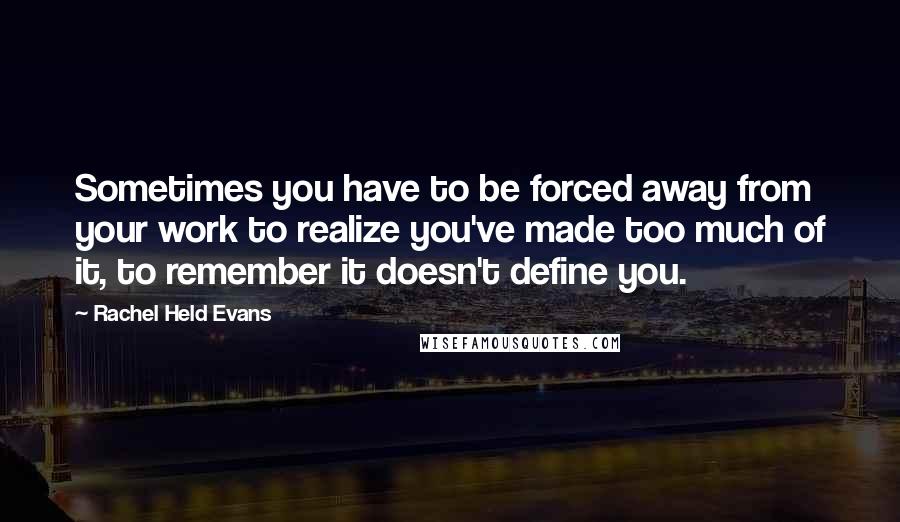 Rachel Held Evans Quotes: Sometimes you have to be forced away from your work to realize you've made too much of it, to remember it doesn't define you.