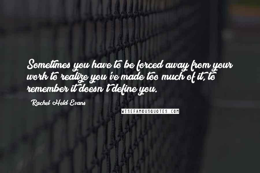 Rachel Held Evans Quotes: Sometimes you have to be forced away from your work to realize you've made too much of it, to remember it doesn't define you.