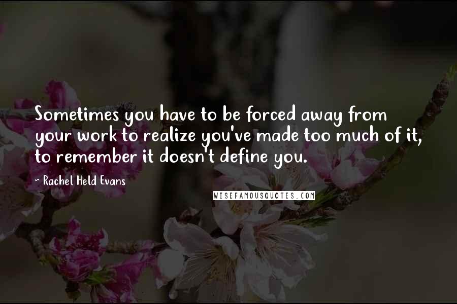 Rachel Held Evans Quotes: Sometimes you have to be forced away from your work to realize you've made too much of it, to remember it doesn't define you.