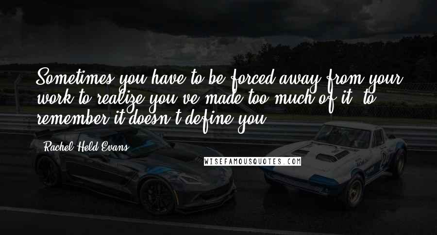 Rachel Held Evans Quotes: Sometimes you have to be forced away from your work to realize you've made too much of it, to remember it doesn't define you.
