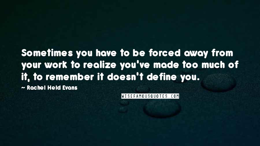Rachel Held Evans Quotes: Sometimes you have to be forced away from your work to realize you've made too much of it, to remember it doesn't define you.