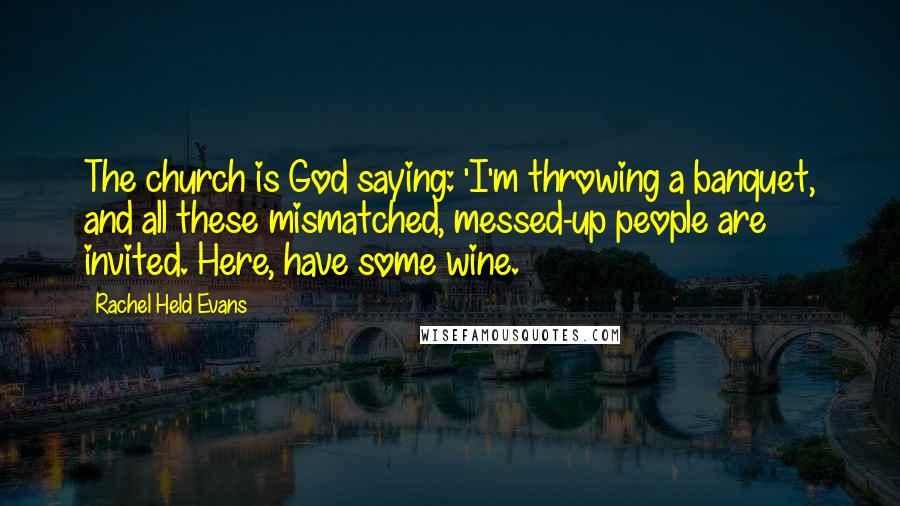 Rachel Held Evans Quotes: The church is God saying: 'I'm throwing a banquet, and all these mismatched, messed-up people are invited. Here, have some wine.