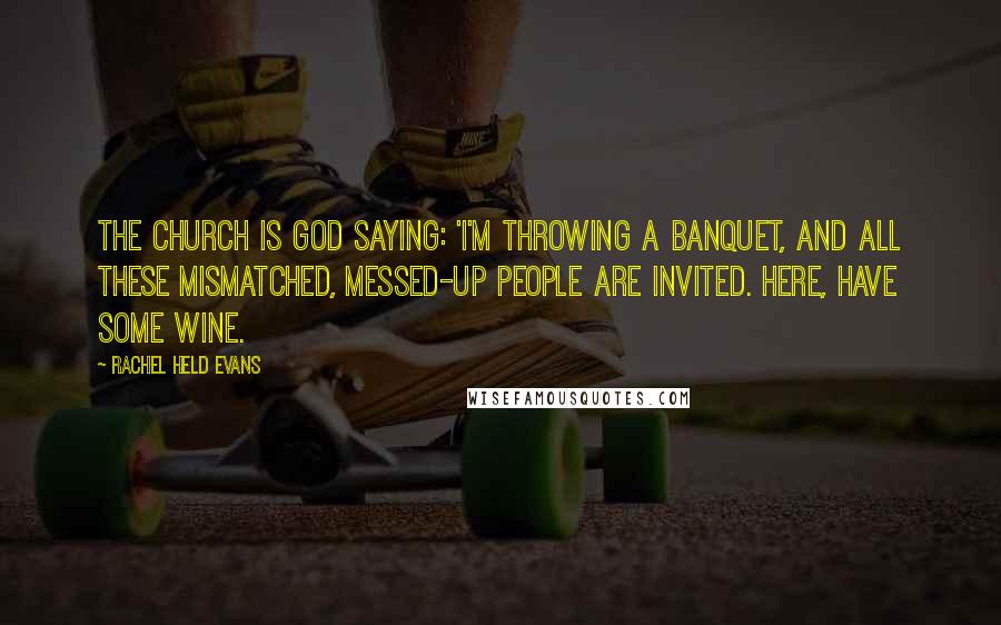 Rachel Held Evans Quotes: The church is God saying: 'I'm throwing a banquet, and all these mismatched, messed-up people are invited. Here, have some wine.