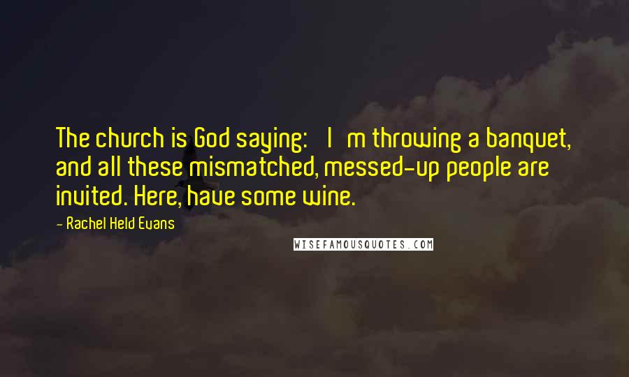 Rachel Held Evans Quotes: The church is God saying: 'I'm throwing a banquet, and all these mismatched, messed-up people are invited. Here, have some wine.