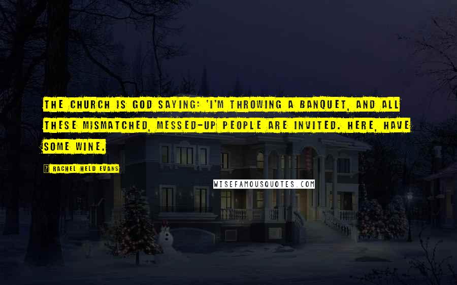 Rachel Held Evans Quotes: The church is God saying: 'I'm throwing a banquet, and all these mismatched, messed-up people are invited. Here, have some wine.