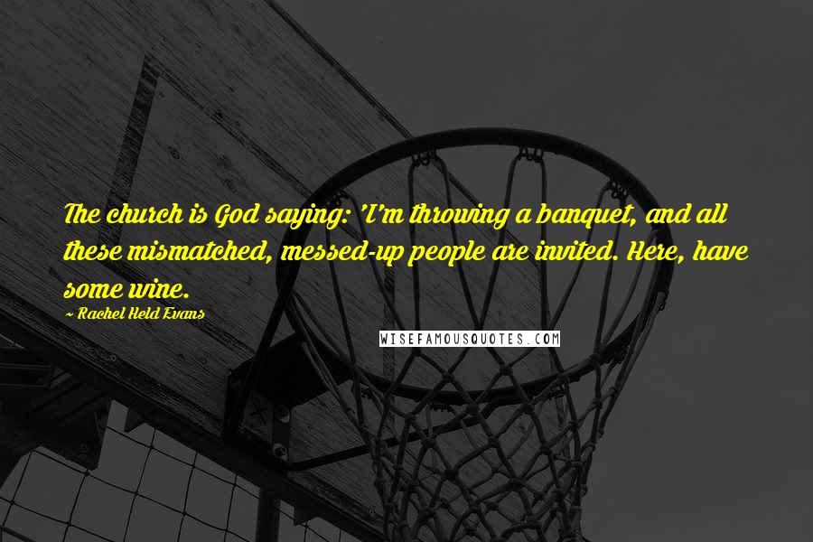 Rachel Held Evans Quotes: The church is God saying: 'I'm throwing a banquet, and all these mismatched, messed-up people are invited. Here, have some wine.