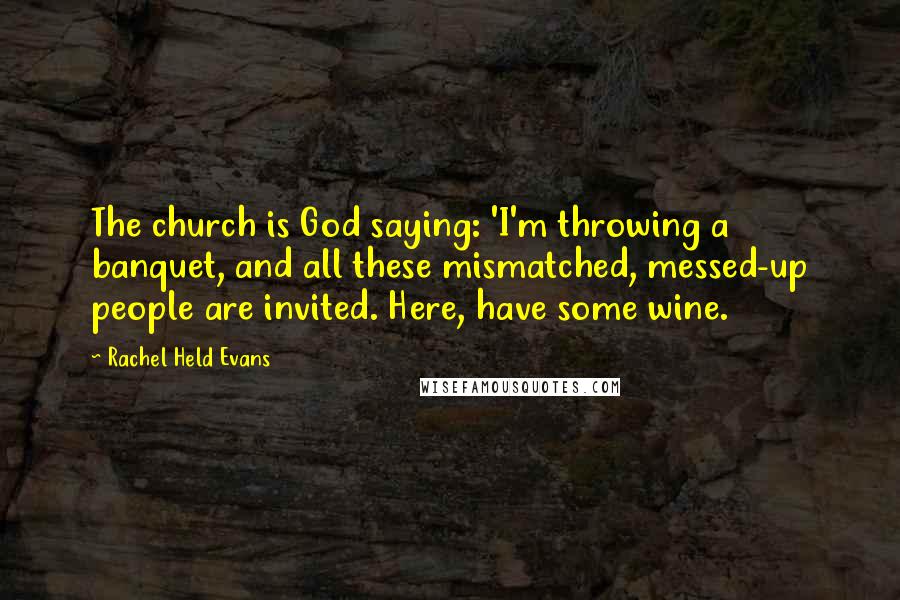 Rachel Held Evans Quotes: The church is God saying: 'I'm throwing a banquet, and all these mismatched, messed-up people are invited. Here, have some wine.