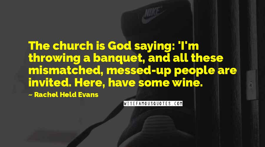Rachel Held Evans Quotes: The church is God saying: 'I'm throwing a banquet, and all these mismatched, messed-up people are invited. Here, have some wine.