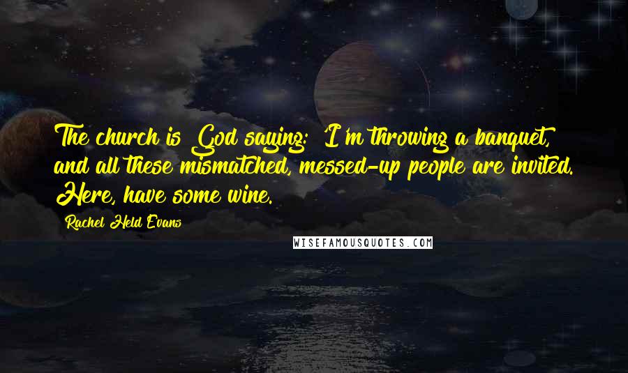 Rachel Held Evans Quotes: The church is God saying: 'I'm throwing a banquet, and all these mismatched, messed-up people are invited. Here, have some wine.