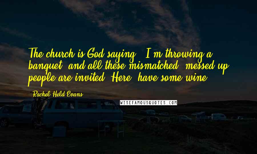 Rachel Held Evans Quotes: The church is God saying: 'I'm throwing a banquet, and all these mismatched, messed-up people are invited. Here, have some wine.