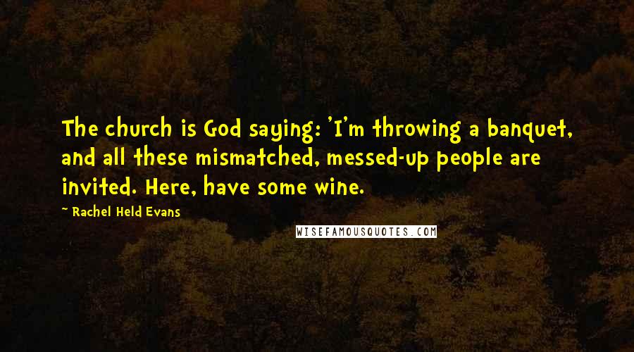 Rachel Held Evans Quotes: The church is God saying: 'I'm throwing a banquet, and all these mismatched, messed-up people are invited. Here, have some wine.